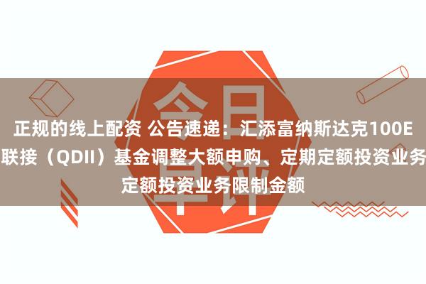 正规的线上配资 公告速递：汇添富纳斯达克100ETF发起式联接（QDII）基金调整大额申购、定期定额投资业务限制金额