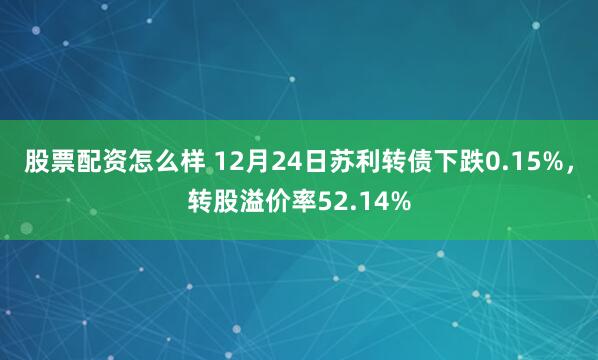 股票配资怎么样 12月24日苏利转债下跌0.15%，转股溢价率52.14%