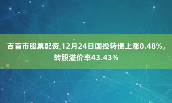 吉首市股票配资 12月24日国投转债上涨0.48%，转股溢价率43.43%