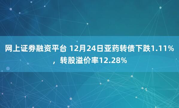 网上证劵融资平台 12月24日亚药转债下跌1.11%，转股溢价率12.28%