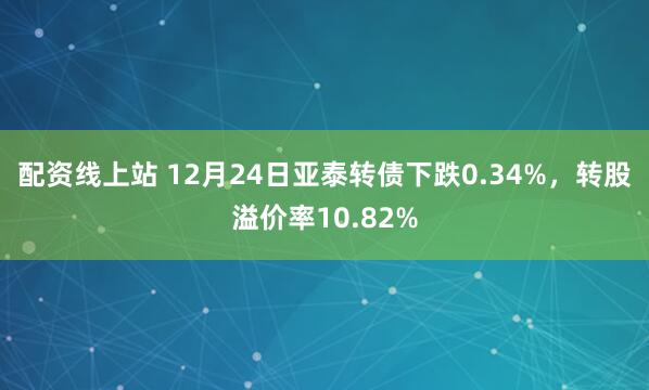 配资线上站 12月24日亚泰转债下跌0.34%，转股溢价率10.82%