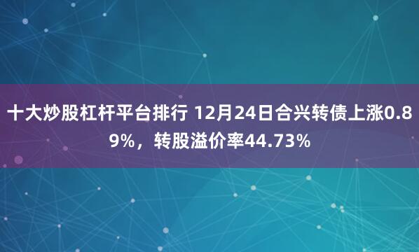 十大炒股杠杆平台排行 12月24日合兴转债上涨0.89%，转股溢价率44.73%