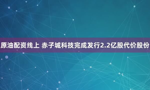 原油配资线上 赤子城科技完成发行2.2亿股代价股份