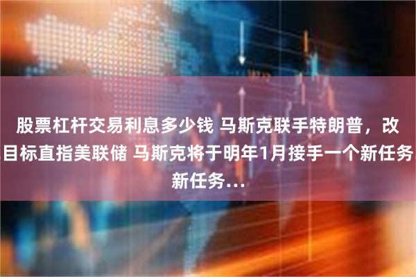 股票杠杆交易利息多少钱 马斯克联手特朗普，改革目标直指美联储 马斯克将于明年1月接手一个新任务…