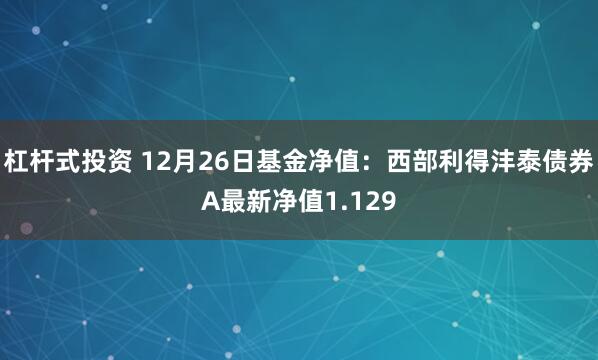 杠杆式投资 12月26日基金净值：西部利得沣泰债券A最新净值1.129