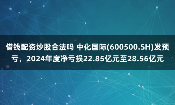 借钱配资炒股合法吗 中化国际(600500.SH)发预亏，2024年度净亏损22.85亿元至28.56亿元