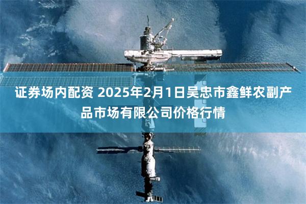 证券场内配资 2025年2月1日吴忠市鑫鲜农副产品市场有限公司价格行情