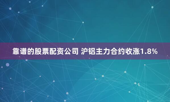 靠谱的股票配资公司 沪铝主力合约收涨1.8%