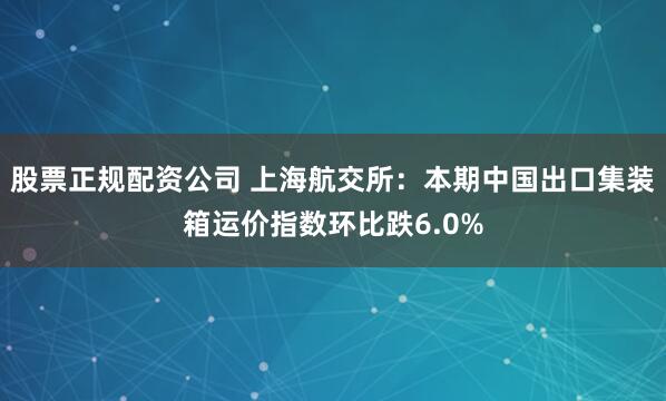 股票正规配资公司 上海航交所：本期中国出口集装箱运价指数环比跌6.0%