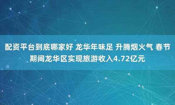 配资平台到底哪家好 龙华年味足 升腾烟火气 春节期间龙华区实现旅游收入4.72亿元