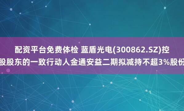 配资平台免费体检 蓝盾光电(300862.SZ)控股股东的一致行动人金通安益二期拟减持不超3%股份