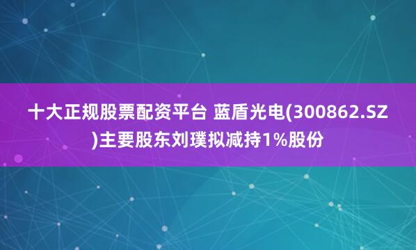 十大正规股票配资平台 蓝盾光电(300862.SZ)主要股东刘璞拟减持1%股份