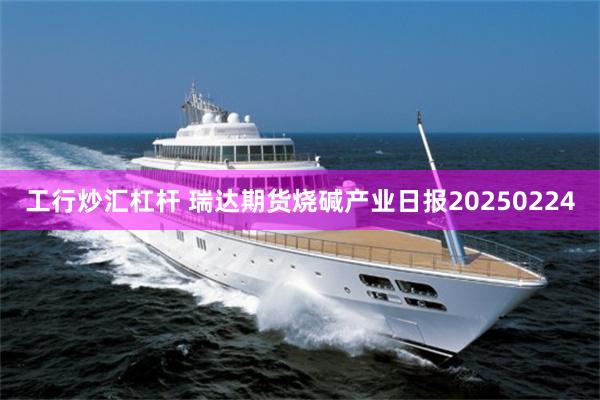 工行炒汇杠杆 瑞达期货烧碱产业日报20250224