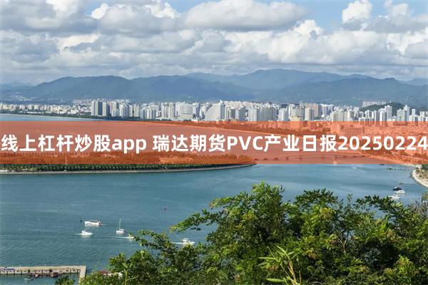 线上杠杆炒股app 瑞达期货PVC产业日报20250224