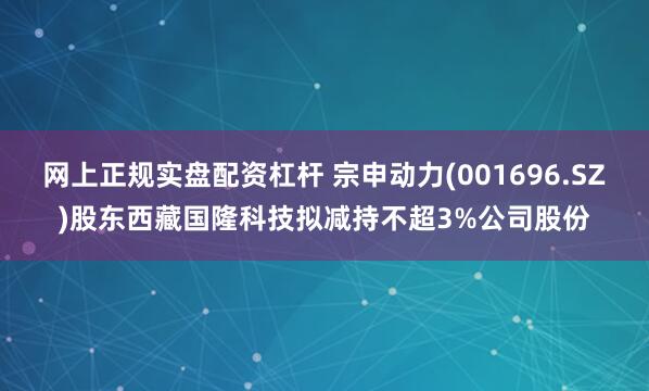 网上正规实盘配资杠杆 宗申动力(001696.SZ)股东西藏国隆科技拟减持不超3%公司股份