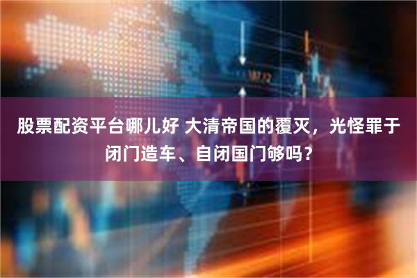 股票配资平台哪儿好 大清帝国的覆灭，光怪罪于闭门造车、自闭国门够吗？