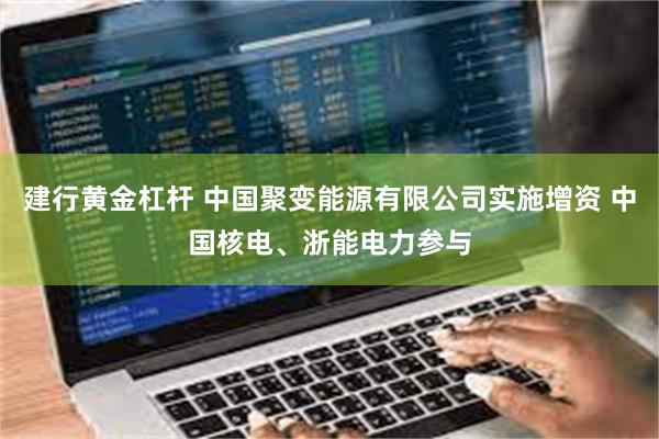 建行黄金杠杆 中国聚变能源有限公司实施增资 中国核电、浙能电力参与