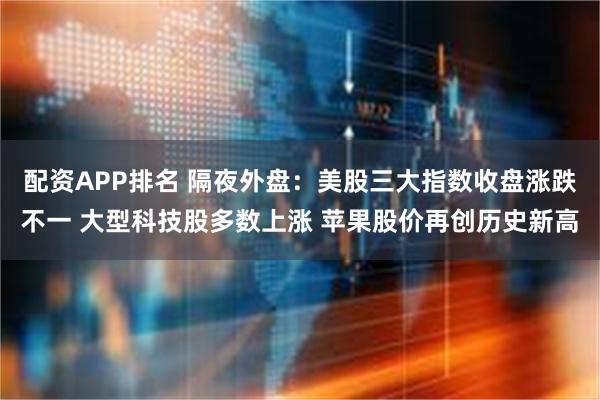 配资APP排名 隔夜外盘：美股三大指数收盘涨跌不一 大型科技股多数上涨 苹果股价再创历史新高