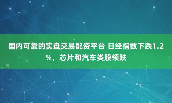 国内可靠的实盘交易配资平台 日经指数下跌1.2%，芯片和汽车类股领跌