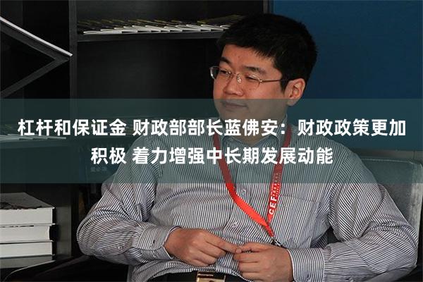 杠杆和保证金 财政部部长蓝佛安：财政政策更加积极 着力增强中长期发展动能