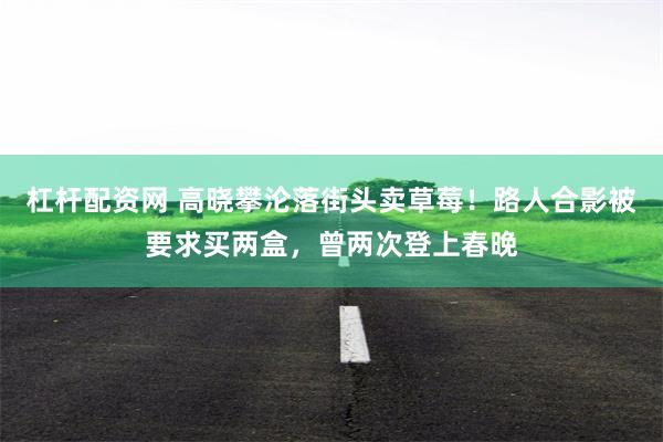 杠杆配资网 高晓攀沦落街头卖草莓！路人合影被要求买两盒，曾两次登上春晚