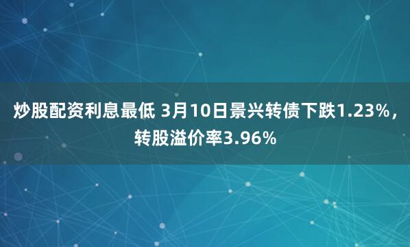 炒股配资利息最低 3月10日景兴转债下跌1.23%，转股溢价率3.96%