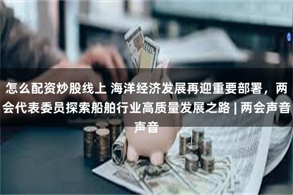 怎么配资炒股线上 海洋经济发展再迎重要部署，两会代表委员探索船舶行业高质量发展之路 | 两会声音